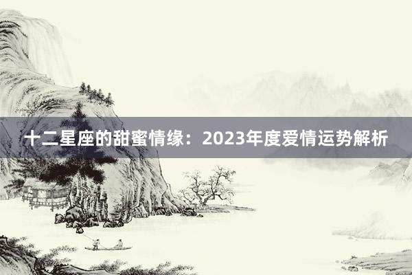 十二星座的甜蜜情缘：2023年度爱情运势解析