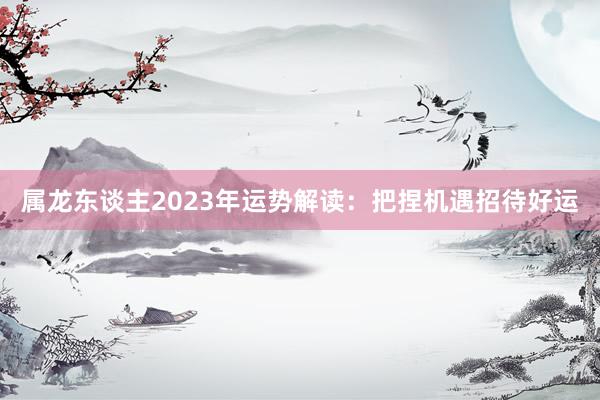 属龙东谈主2023年运势解读：把捏机遇招待好运